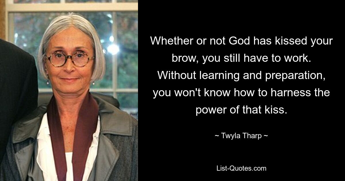 Whether or not God has kissed your brow, you still have to work. Without learning and preparation, you won't know how to harness the power of that kiss. — © Twyla Tharp