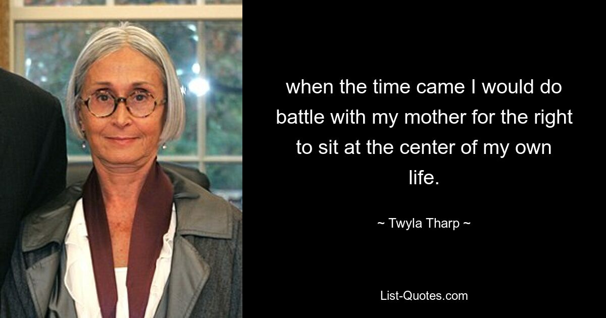 when the time came I would do battle with my mother for the right to sit at the center of my own life. — © Twyla Tharp