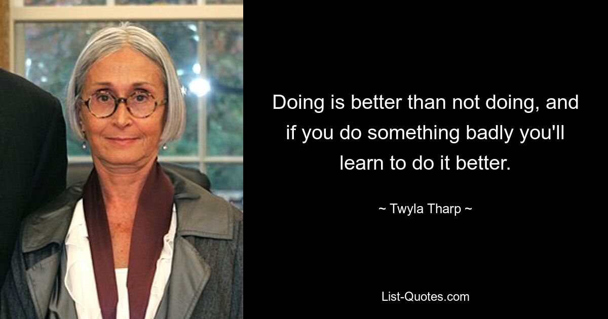 Doing is better than not doing, and if you do something badly you'll learn to do it better. — © Twyla Tharp