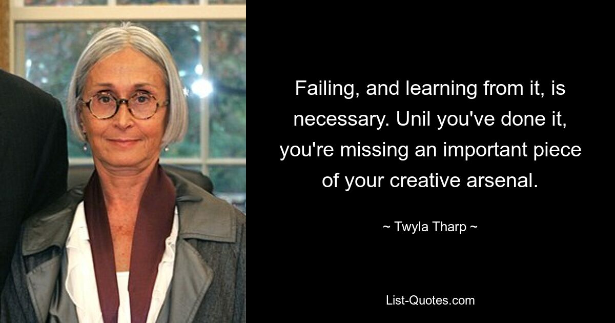 Failing, and learning from it, is necessary. Unil you've done it, you're missing an important piece of your creative arsenal. — © Twyla Tharp