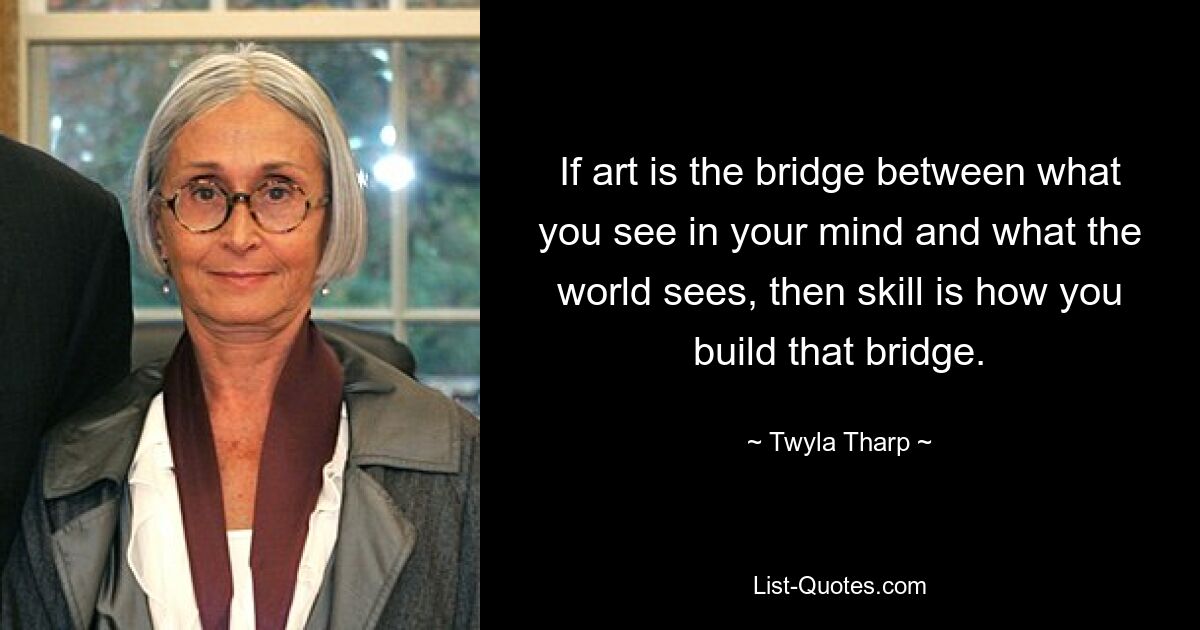 If art is the bridge between what you see in your mind and what the world sees, then skill is how you build that bridge. — © Twyla Tharp