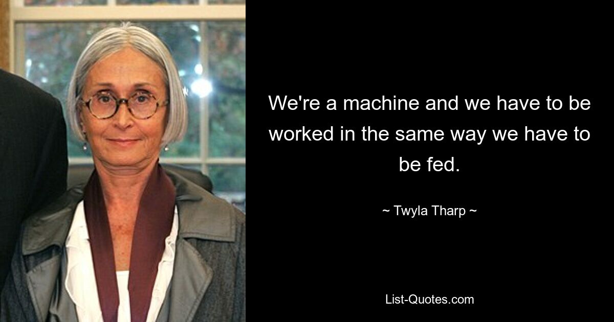 We're a machine and we have to be worked in the same way we have to be fed. — © Twyla Tharp