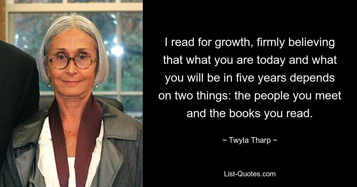 I read for growth, firmly believing that what you are today and what you will be in five years depends on two things: the people you meet and the books you read. — © Twyla Tharp