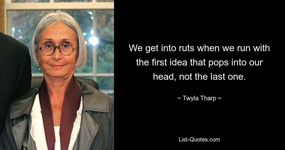 We get into ruts when we run with the first idea that pops into our head, not the last one. — © Twyla Tharp