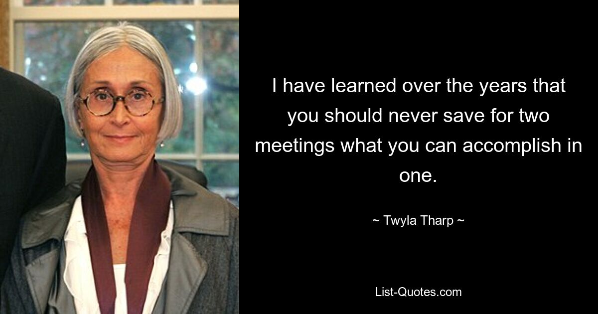 I have learned over the years that you should never save for two meetings what you can accomplish in one. — © Twyla Tharp