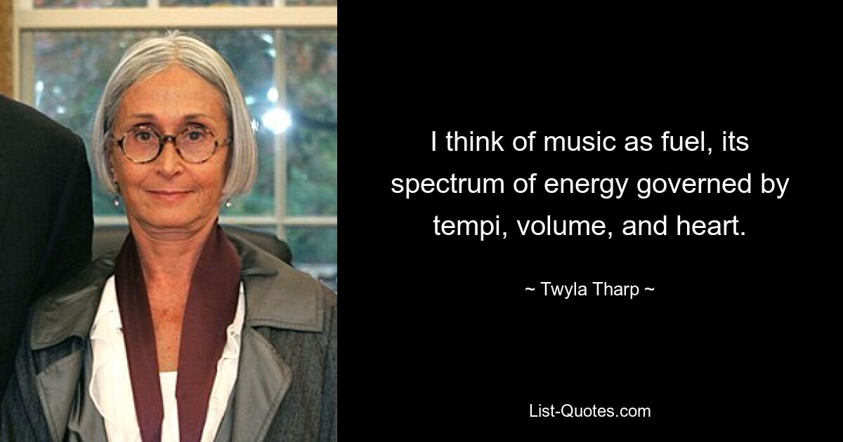 I think of music as fuel, its spectrum of energy governed by tempi, volume, and heart. — © Twyla Tharp