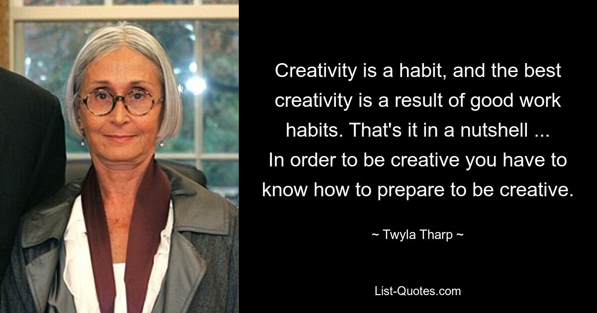 Creativity is a habit, and the best creativity is a result of good work habits. That's it in a nutshell ... In order to be creative you have to know how to prepare to be creative. — © Twyla Tharp