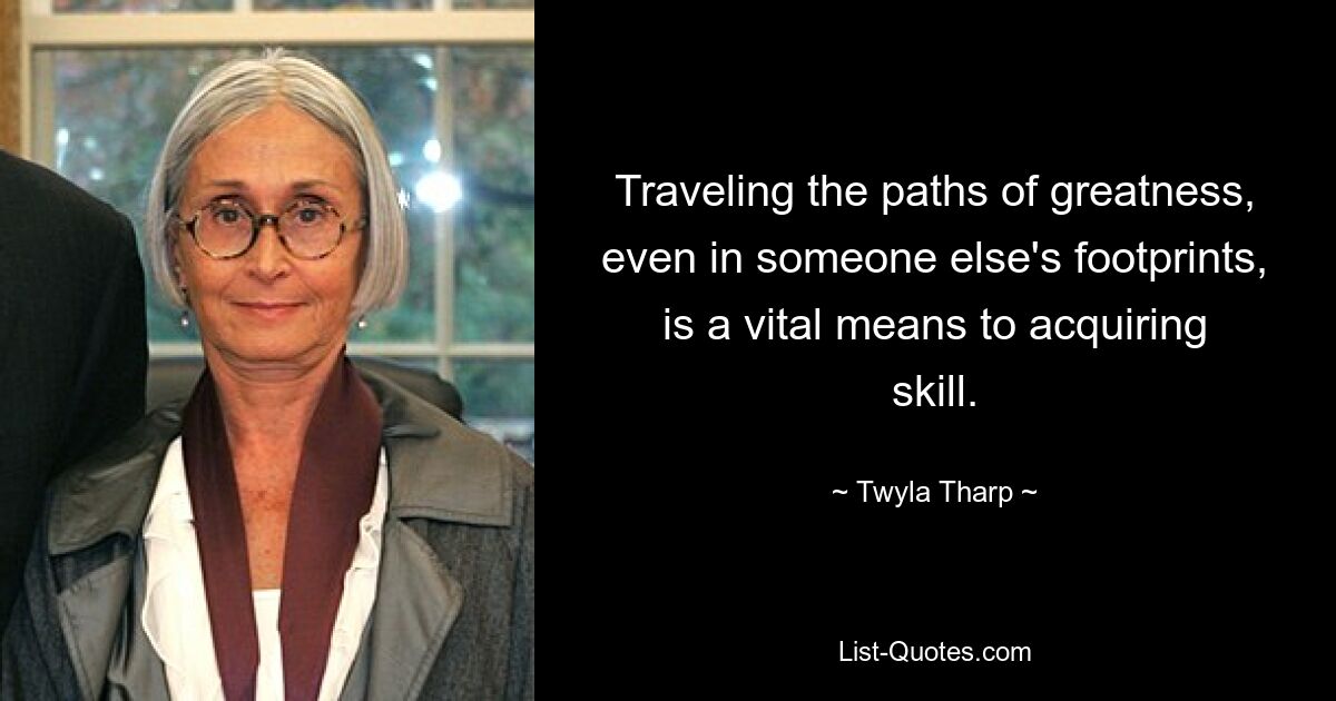 Traveling the paths of greatness, even in someone else's footprints, is a vital means to acquiring skill. — © Twyla Tharp