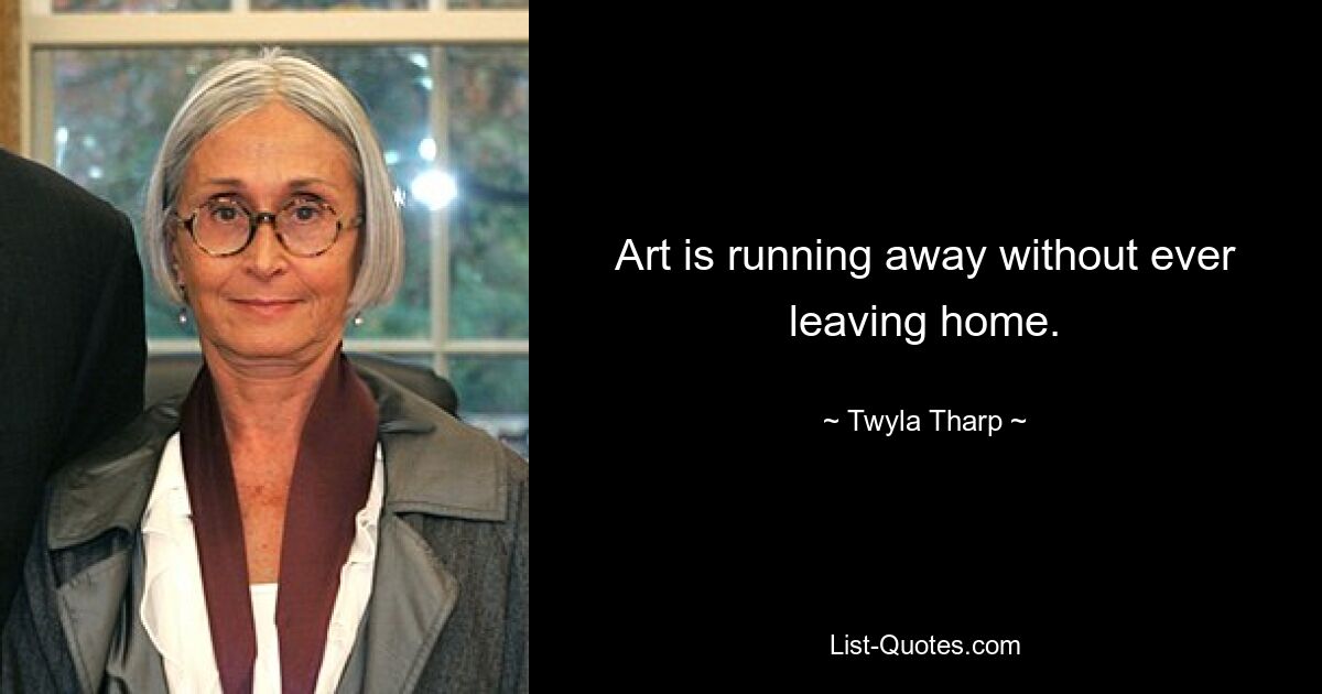 Art is running away without ever leaving home. — © Twyla Tharp