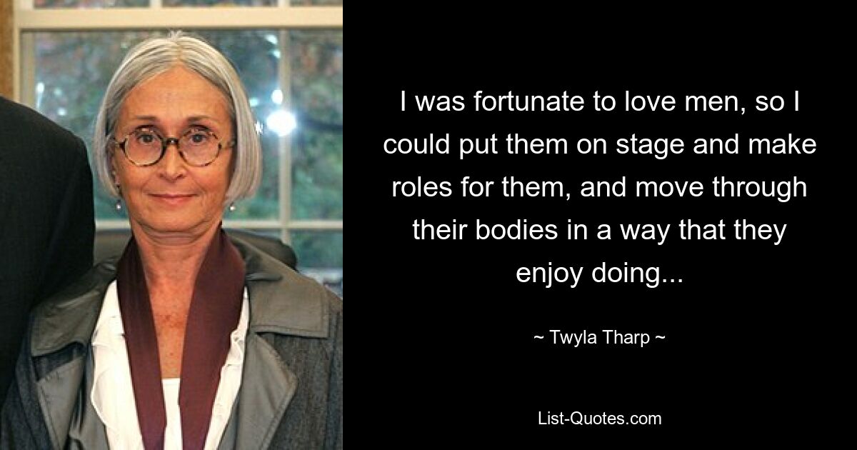 I was fortunate to love men, so I could put them on stage and make roles for them, and move through their bodies in a way that they enjoy doing... — © Twyla Tharp