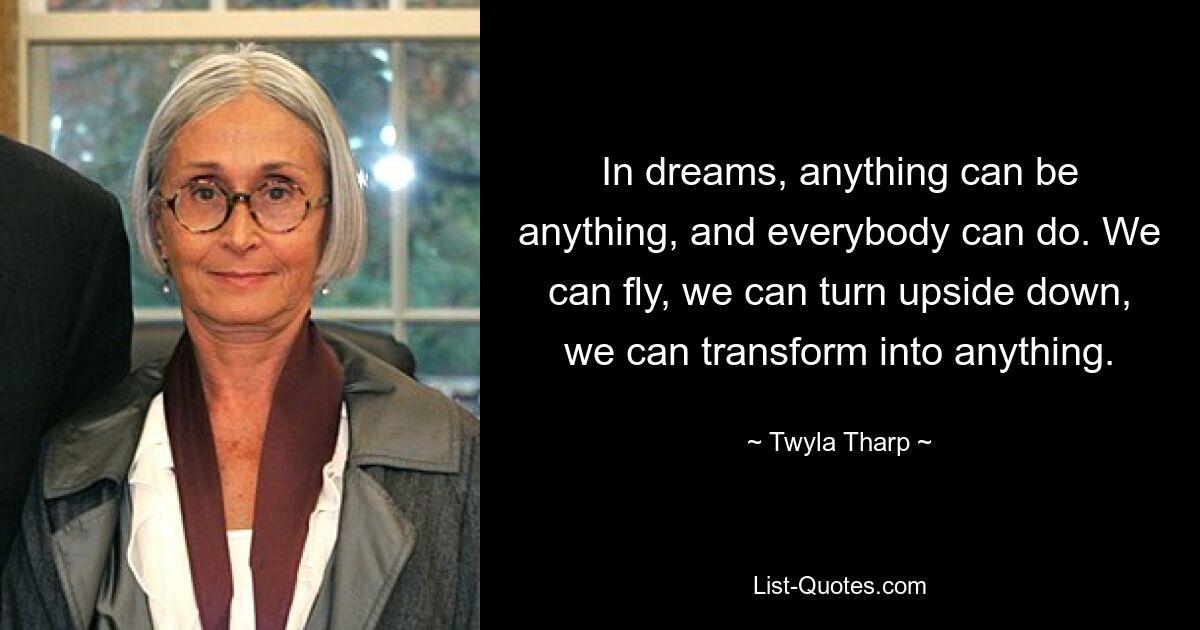 In dreams, anything can be anything, and everybody can do. We can fly, we can turn upside down, we can transform into anything. — © Twyla Tharp