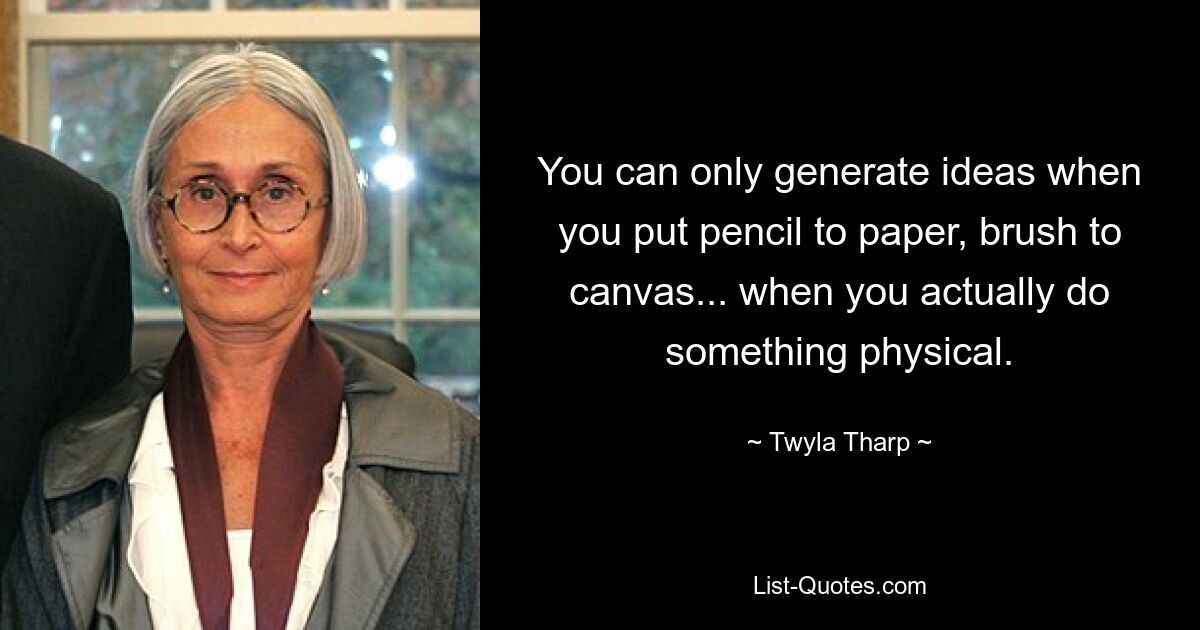 You can only generate ideas when you put pencil to paper, brush to canvas... when you actually do something physical. — © Twyla Tharp