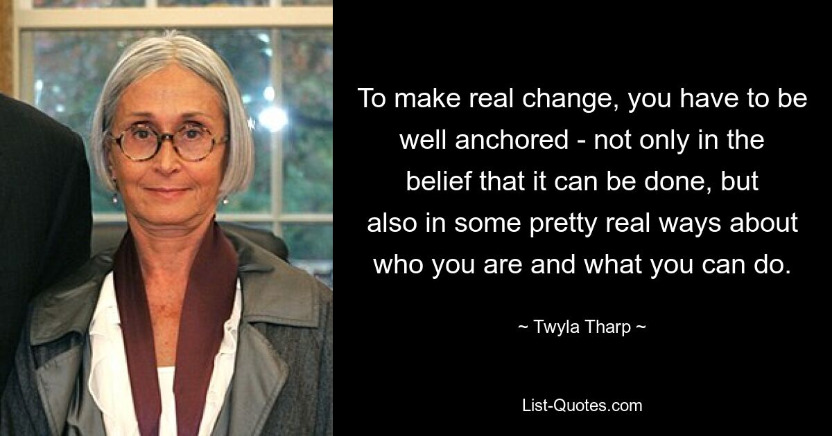 To make real change, you have to be well anchored - not only in the belief that it can be done, but also in some pretty real ways about who you are and what you can do. — © Twyla Tharp