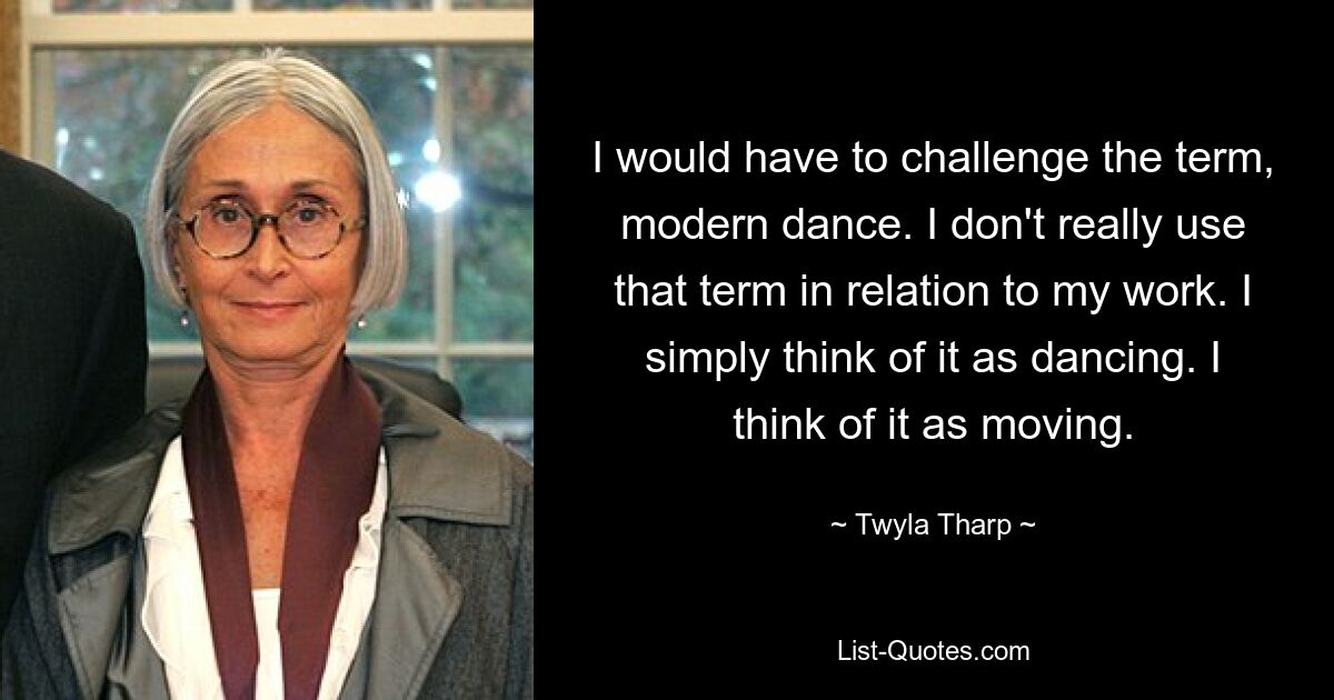 I would have to challenge the term, modern dance. I don't really use that term in relation to my work. I simply think of it as dancing. I think of it as moving. — © Twyla Tharp