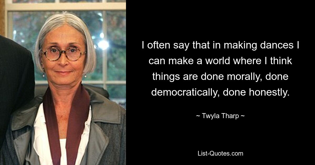 I often say that in making dances I can make a world where I think things are done morally, done democratically, done honestly. — © Twyla Tharp