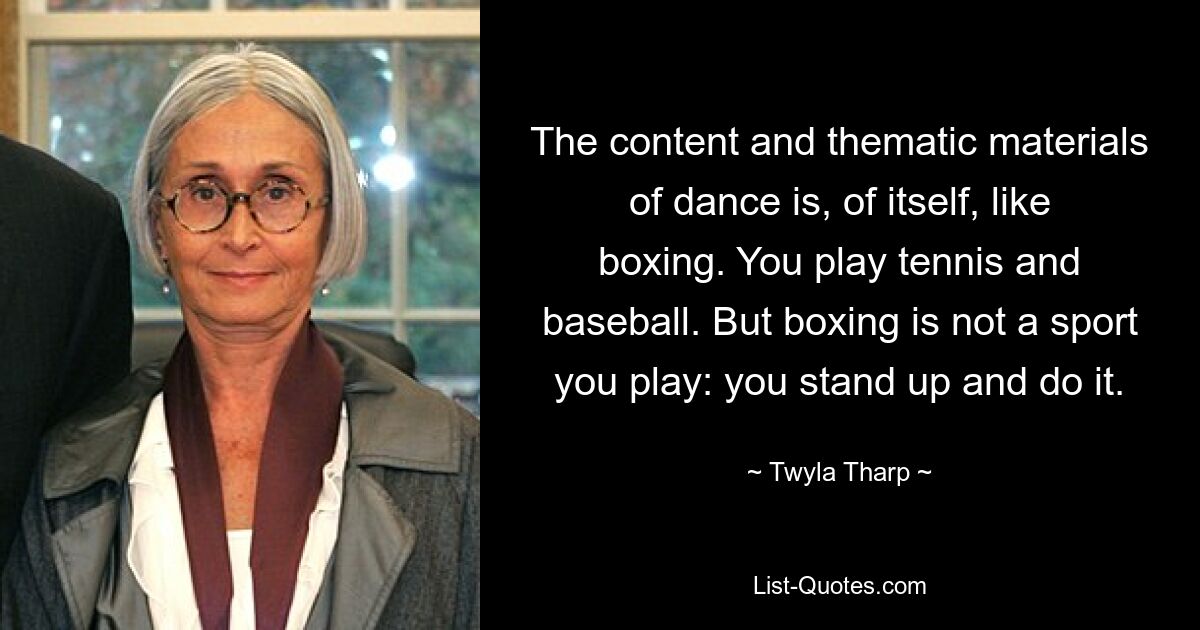 The content and thematic materials of dance is, of itself, like boxing. You play tennis and baseball. But boxing is not a sport you play: you stand up and do it. — © Twyla Tharp