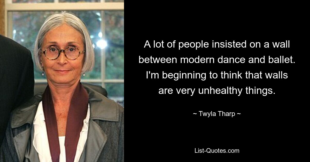 A lot of people insisted on a wall between modern dance and ballet. I'm beginning to think that walls are very unhealthy things. — © Twyla Tharp