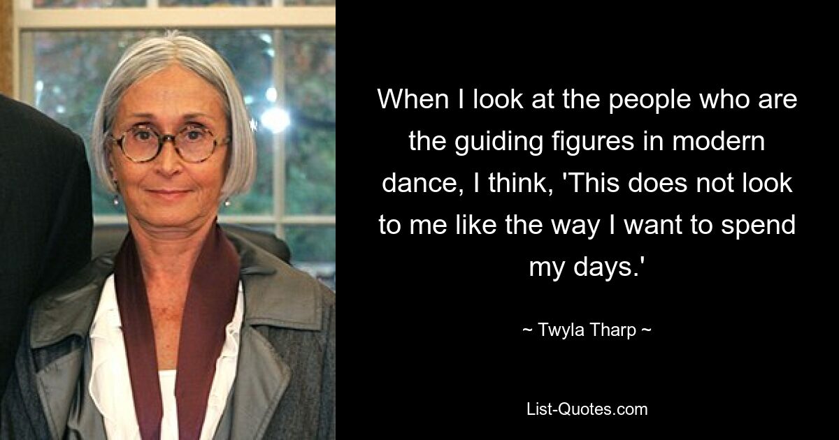 When I look at the people who are the guiding figures in modern dance, I think, 'This does not look to me like the way I want to spend my days.' — © Twyla Tharp