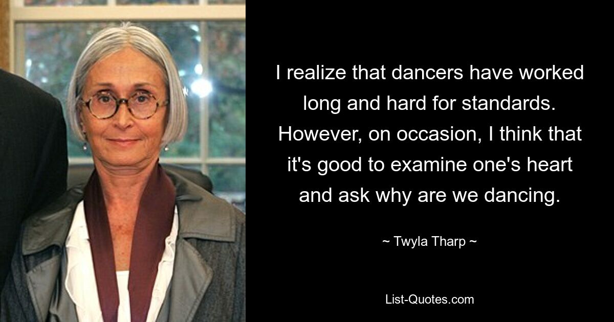 I realize that dancers have worked long and hard for standards. However, on occasion, I think that it's good to examine one's heart and ask why are we dancing. — © Twyla Tharp