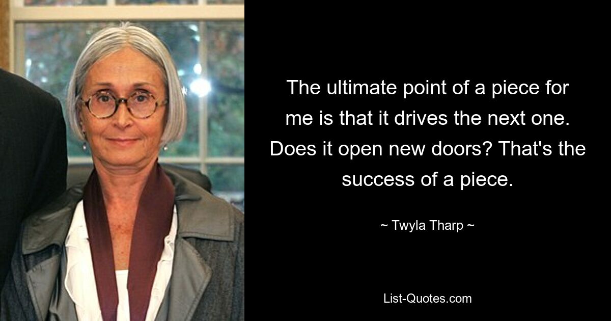 The ultimate point of a piece for me is that it drives the next one. Does it open new doors? That's the success of a piece. — © Twyla Tharp