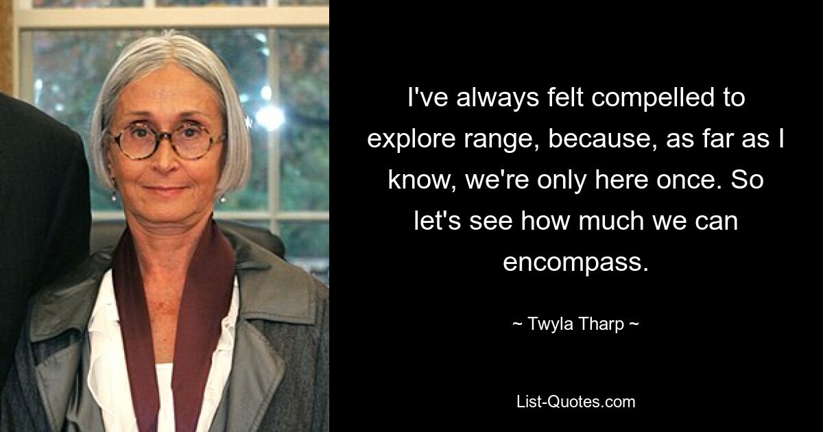 I've always felt compelled to explore range, because, as far as I know, we're only here once. So let's see how much we can encompass. — © Twyla Tharp