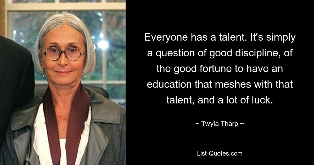 Everyone has a talent. It's simply a question of good discipline, of the good fortune to have an education that meshes with that talent, and a lot of luck. — © Twyla Tharp