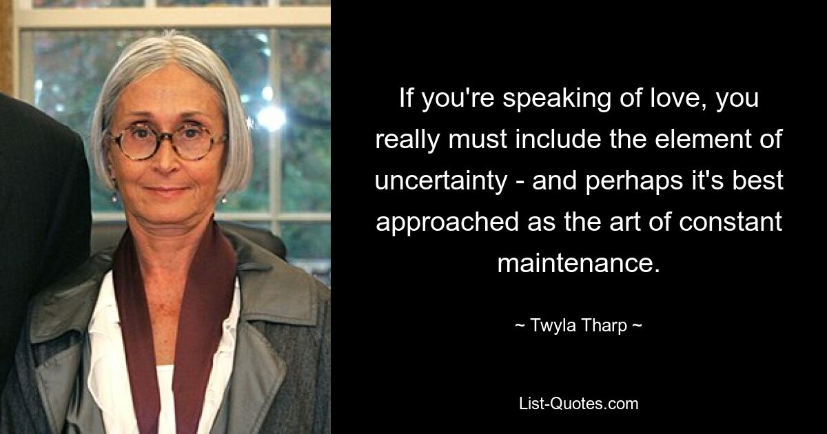 If you're speaking of love, you really must include the element of uncertainty - and perhaps it's best approached as the art of constant maintenance. — © Twyla Tharp