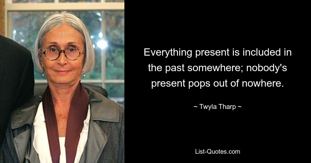 Everything present is included in the past somewhere; nobody's present pops out of nowhere. — © Twyla Tharp