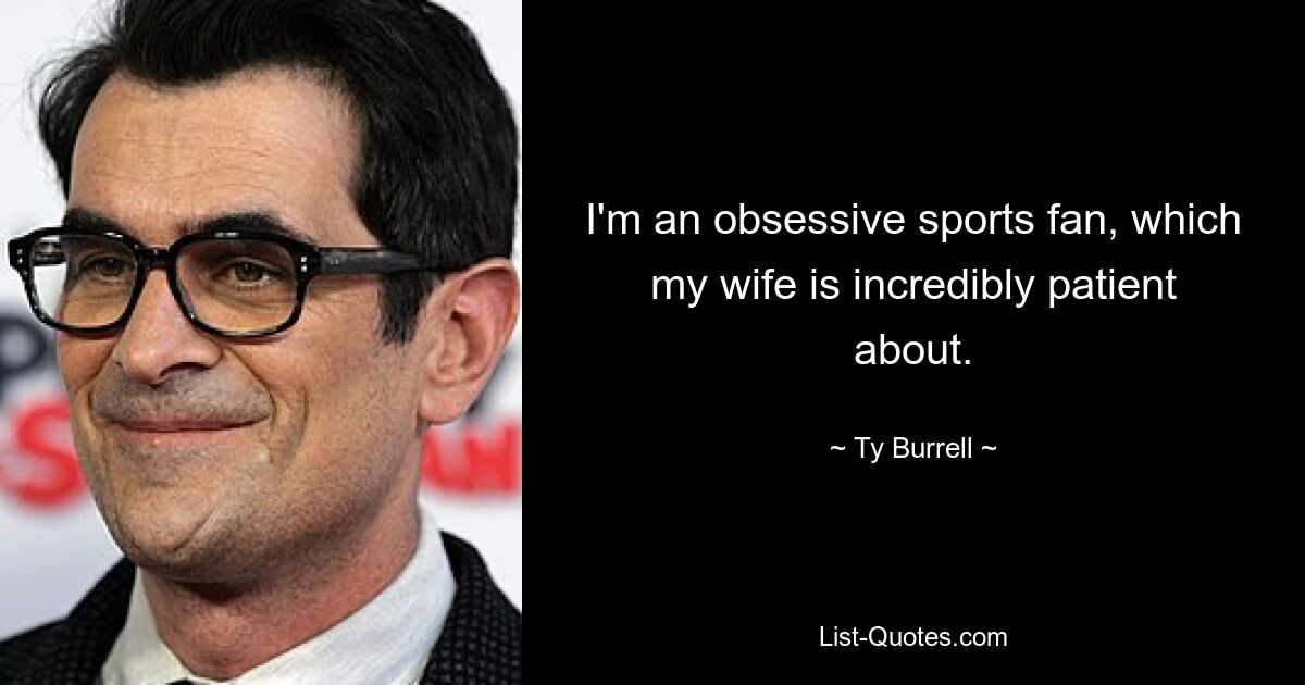 I'm an obsessive sports fan, which my wife is incredibly patient about. — © Ty Burrell