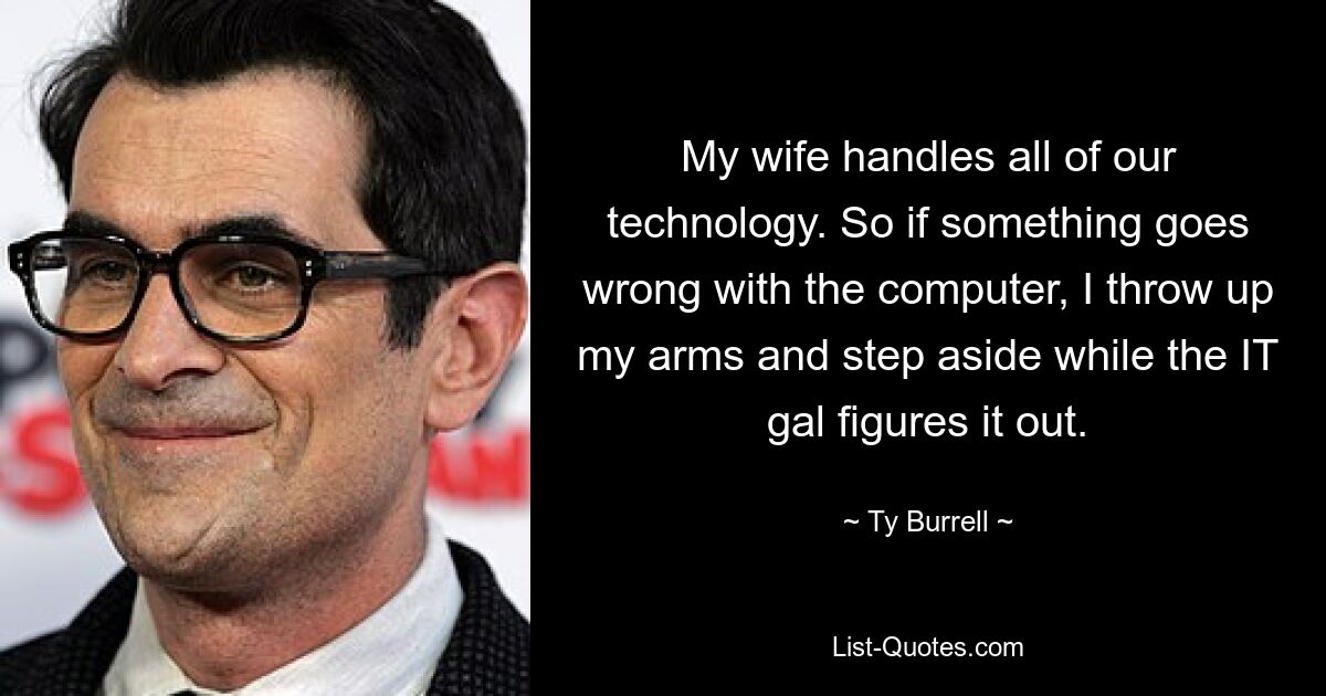 My wife handles all of our technology. So if something goes wrong with the computer, I throw up my arms and step aside while the IT gal figures it out. — © Ty Burrell