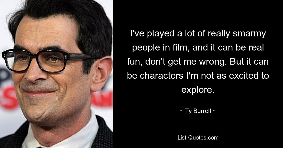 I've played a lot of really smarmy people in film, and it can be real fun, don't get me wrong. But it can be characters I'm not as excited to explore. — © Ty Burrell