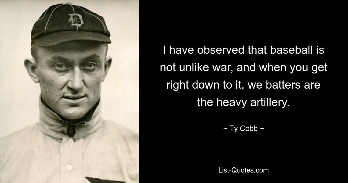 I have observed that baseball is not unlike war, and when you get right down to it, we batters are the heavy artillery. — © Ty Cobb