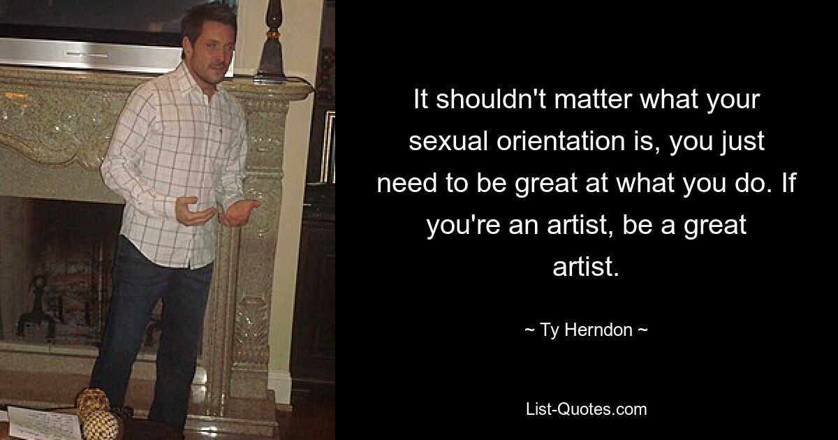 It shouldn't matter what your sexual orientation is, you just need to be great at what you do. If you're an artist, be a great artist. — © Ty Herndon