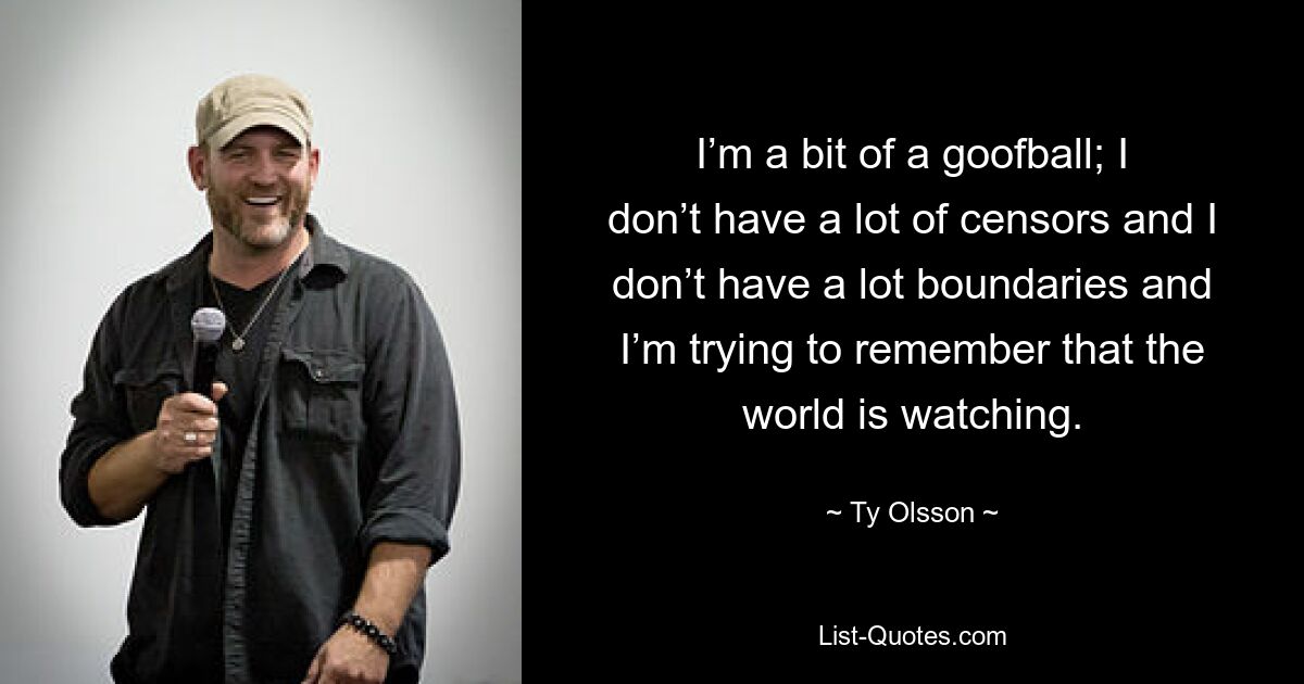 I’m a bit of a goofball; I don’t have a lot of censors and I don’t have a lot boundaries and I’m trying to remember that the world is watching. — © Ty Olsson