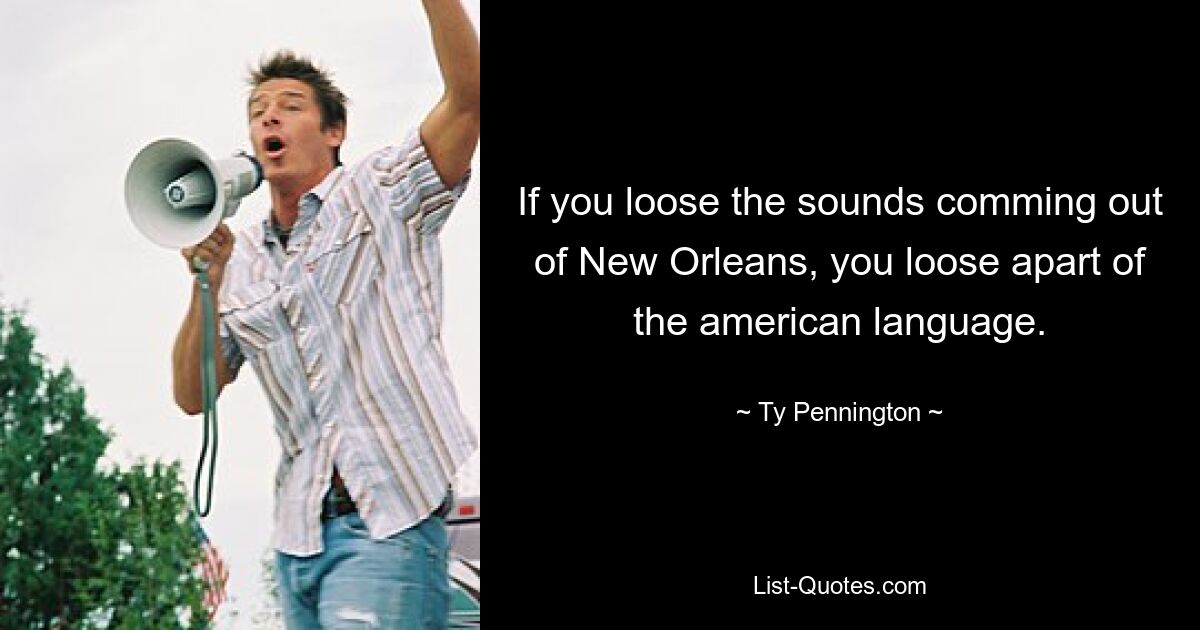 If you loose the sounds comming out of New Orleans, you loose apart of the american language. — © Ty Pennington