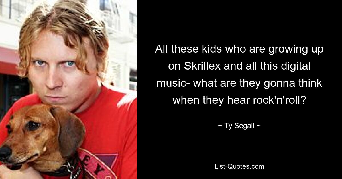 All these kids who are growing up on Skrillex and all this digital music- what are they gonna think when they hear rock'n'roll? — © Ty Segall