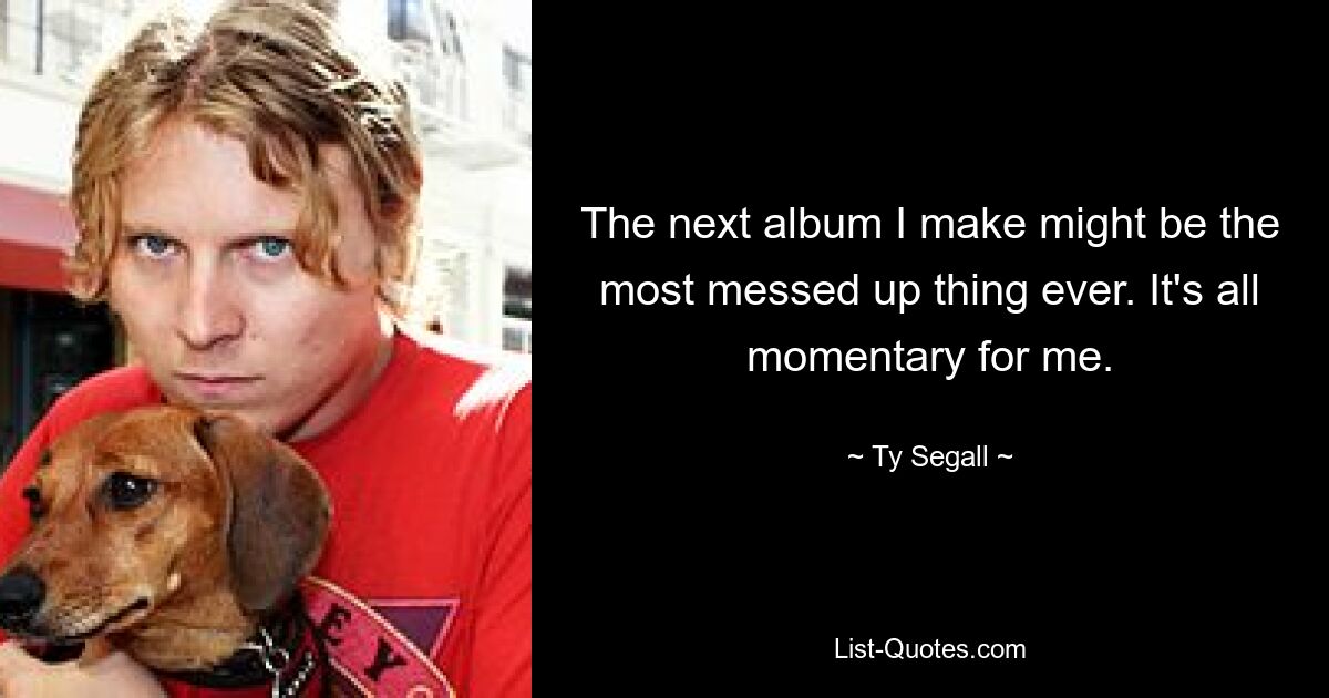 The next album I make might be the most messed up thing ever. It's all momentary for me. — © Ty Segall