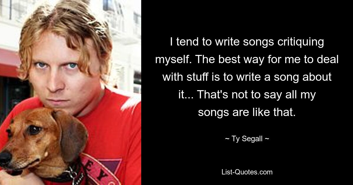 I tend to write songs critiquing myself. The best way for me to deal with stuff is to write a song about it... That's not to say all my songs are like that. — © Ty Segall