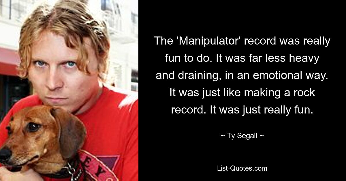 The 'Manipulator' record was really fun to do. It was far less heavy and draining, in an emotional way. It was just like making a rock record. It was just really fun. — © Ty Segall