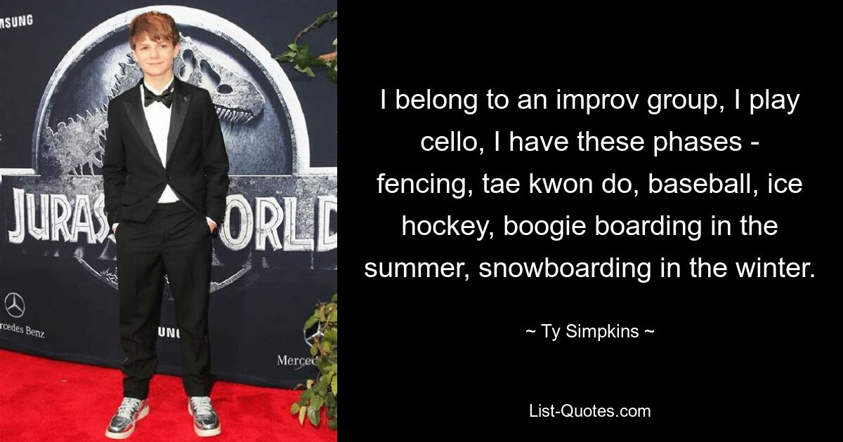 I belong to an improv group, I play cello, I have these phases - fencing, tae kwon do, baseball, ice hockey, boogie boarding in the summer, snowboarding in the winter. — © Ty Simpkins