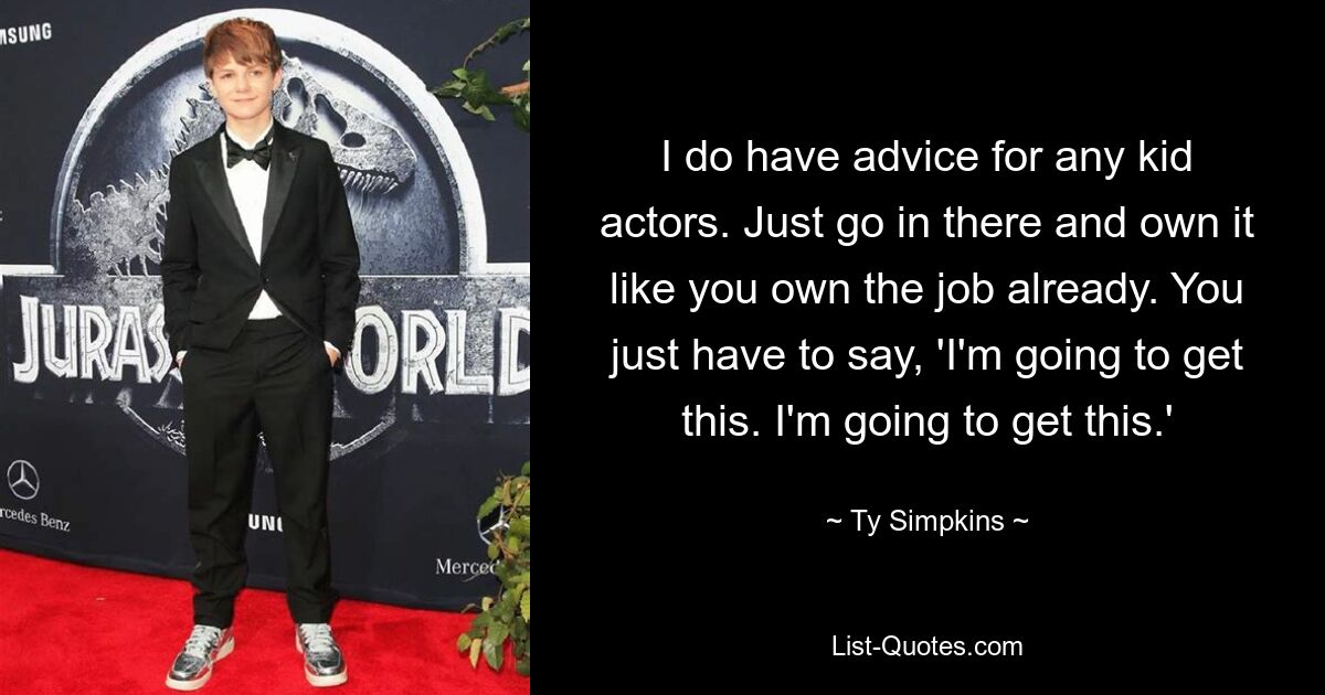 I do have advice for any kid actors. Just go in there and own it like you own the job already. You just have to say, 'I'm going to get this. I'm going to get this.' — © Ty Simpkins