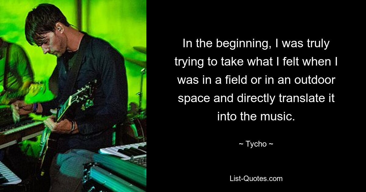 In the beginning, I was truly trying to take what I felt when I was in a field or in an outdoor space and directly translate it into the music. — © Tycho