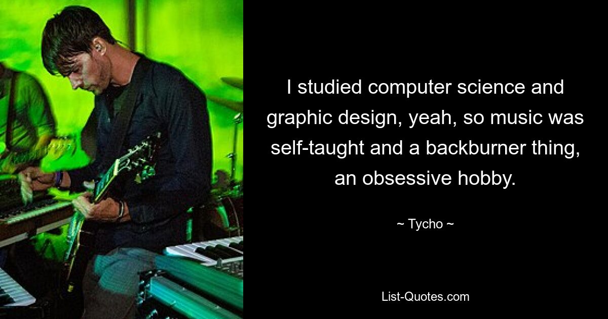 I studied computer science and graphic design, yeah, so music was self-taught and a backburner thing, an obsessive hobby. — © Tycho