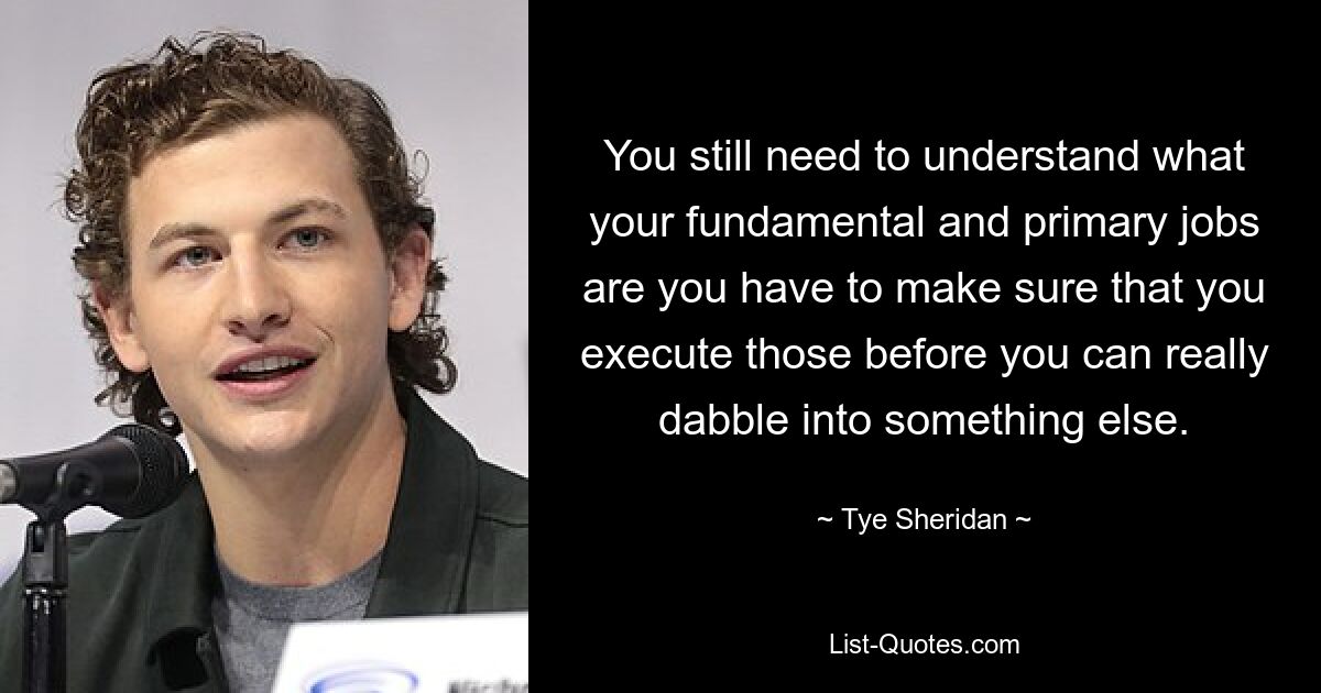 You still need to understand what your fundamental and primary jobs are you have to make sure that you execute those before you can really dabble into something else. — © Tye Sheridan