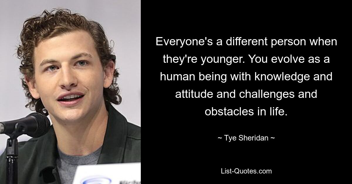 Everyone's a different person when they're younger. You evolve as a human being with knowledge and attitude and challenges and obstacles in life. — © Tye Sheridan