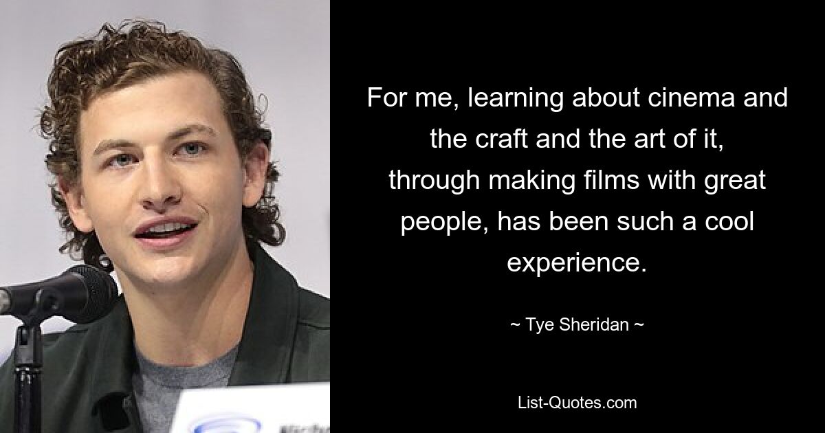 For me, learning about cinema and the craft and the art of it, through making films with great people, has been such a cool experience. — © Tye Sheridan