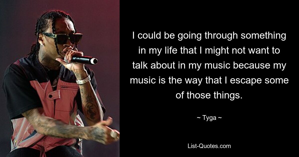 I could be going through something in my life that I might not want to talk about in my music because my music is the way that I escape some of those things. — © Tyga