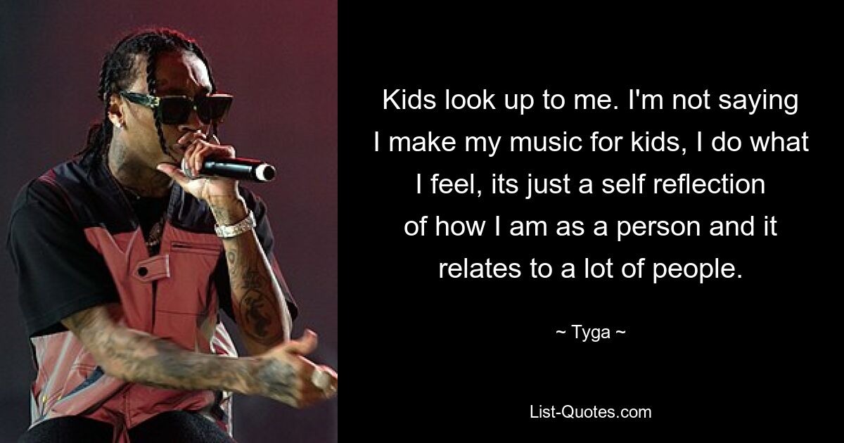 Kinder schauen zu mir auf. Ich sage nicht, dass ich meine Musik für Kinder mache, ich mache das, was ich fühle, es ist nur eine Selbstreflexion dessen, wie ich als Person bin, und es bezieht sich auf viele Menschen. — © Tyga