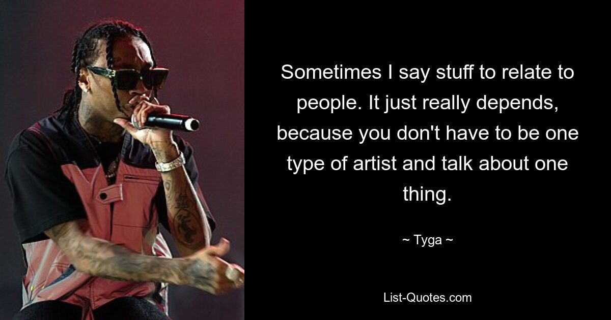 Sometimes I say stuff to relate to people. It just really depends, because you don't have to be one type of artist and talk about one thing. — © Tyga