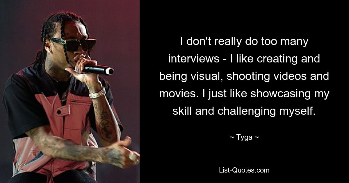 I don't really do too many interviews - I like creating and being visual, shooting videos and movies. I just like showcasing my skill and challenging myself. — © Tyga